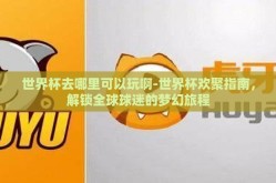 世界杯去哪里可以玩啊-世界杯欢聚指南，解锁全球球迷的梦幻旅程