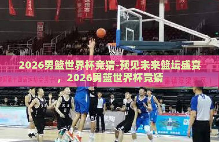 2026男篮世界杯竞猜-预见未来篮坛盛宴,2026男篮世界杯竞猜 2026男篮世界杯竞猜-预见未来篮坛盛宴,2026男篮世界杯竞猜