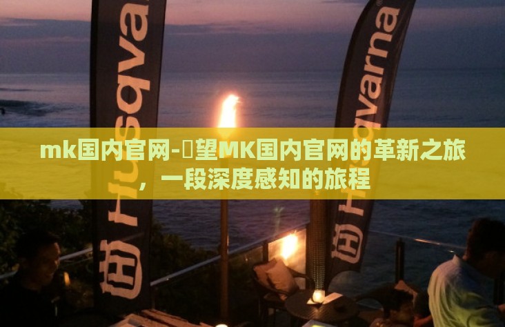 mk国内官网-瞭望MK国内官网的革新之旅,一段深度感知的旅程 mk国内官网-瞭望MK国内官网的革新之旅,一段深度感知的旅程