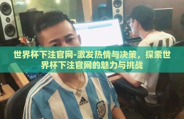 世界杯下注官网-激发热情与决策,探索世界杯下注官网的魅力与挑战 世界杯下注官网-激发热情与决策,探索世界杯下注官网的魅力与挑战