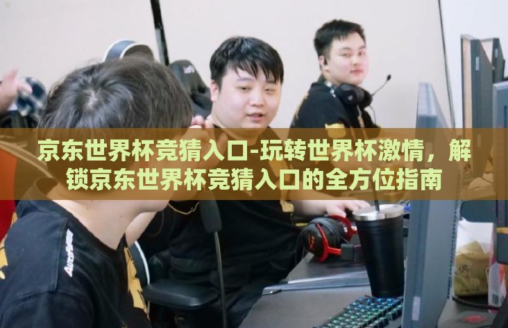 京东世界杯竞猜入口-玩转世界杯激情，解锁京东世界杯竞猜入口的全方位指南