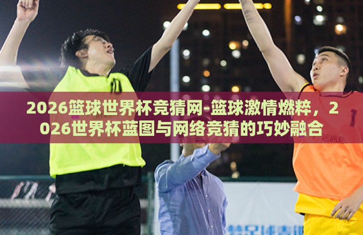 2026篮球世界杯竞猜网-篮球激情燃粹，2026世界杯蓝图与网络竞猜的巧妙融合